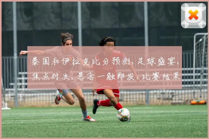 泰国和伊拉克比分预测,足球盛宴,焦点对决,悬念一触即发,比赛结果如何